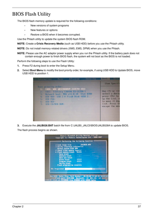 Page 47Chapter 237
BIOS Flash Utility
The BIOS flash memory update is required for the following conditions:
•New versions of system programs
•New features or options
•Restore a BIOS when it becomes corrupted. 
Use the Phlash utility to update the system BIOS flash ROM.
NOTE: Create a Crisis Recovery Media (such as USB HDD) before you use the Phlash utility.
NOTE: Do not install memory-related drivers (XMS, EMS, DPMI) when you use the Phlash.
NOTE: Please use the AC adaptor power supply when you run the Phlash...