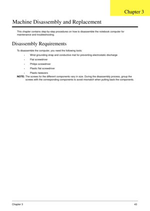 Page 53Chapter 343
Machine Disassembly and Replacement
This chapter contains step-by-step procedures on how to disassemble the notebook computer for 
maintenance and troubleshooting.
Disassembly Requirements
To disassemble the computer, you need the following tools:
•Wrist grounding strap and conductive mat for preventing electrostatic discharge
•Flat screwdriver
•Philips screwdriver
•Plastic flat screwdriver
•Plastic tweezers
NOTE: The screws for the different components vary in size. During the disassembly...