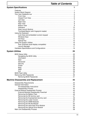 Page 7VII
Table of Contents
System Specifications  1
Features  . . . . . . . . . . . . . . . . . . . . . . . . . . . . . . . . . . . . . . . . . . . . . . . . . . . . . . . . . . . .1
System Block Diagram  . . . . . . . . . . . . . . . . . . . . . . . . . . . . . . . . . . . . . . . . . . . . . . . . .4
Your Acer Notebook tour   . . . . . . . . . . . . . . . . . . . . . . . . . . . . . . . . . . . . . . . . . . . . . . .5
Front View  . . . . . . . . . . . . . . . . . . . . . . . . . . . . . . . . . . . . . . ....