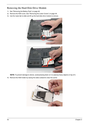 Page 6454Chapter 3
Removing the Hard Disk Drive Module 
1.See “Removing the Battery Pack” on page 46.
2.Remove the HDD cover, See “Removing the Lower Covers” on page 49.
3.Use the mylar tab to slide and lift up the hard disk drive module to remove. 
NOTE: To prevent damage to device, avoid pressing down on it or placing heavy objects on top of it. 
4.Remove the HDD holder by easing the sides outward to clear the carrier. 