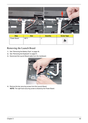 Page 73Chapter 363
Removing the Launch Board
1.See “Removing the Battery Pack” on page 46.
2.See “Removing the Keyboard” on page 61.
3.Disconnect the Launch Board cable from the mainboard.
4.Remove the two securing screws from the Launch Board.
NOTE: The right hand securing screw is shared by the Power Board.
StepSizeQuantityScrew Type
Power Board M2*3 2 