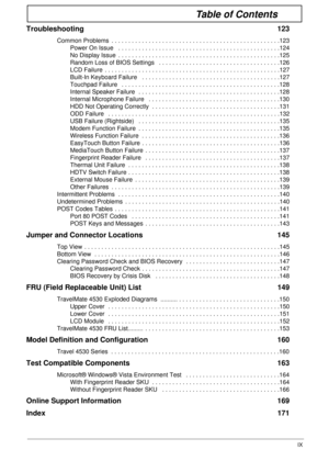 Page 9IX
Table of Contents
Troubleshooting 123
Common Problems  . . . . . . . . . . . . . . . . . . . . . . . . . . . . . . . . . . . . . . . . . . . . . . . . . .123Power On Issue   . . . . . . . . . . . . . . . . . . . . . . . . . . . . . . . . . . . . . . . . . . . . . . . .124
No Display Issue  . . . . . . . . . . . . . . . . . . . . . . . . . . . . . . . . . . . . . . . . . . . . . . . .125
Random Loss of BIOS Settings   . . . . . . . . . . . . . . . . . . . . . . . . . . . . . . . . . . . .126
LCD...