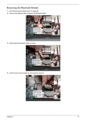 Page 87Chapter 377
Removing the Bluetooth Module
1.See “Removing the Upper Cover” on page 68.
2.Remove the adhesive strip to expose the Bluetooth cable.
3.Disconnect the bluetooth cable as shown.
4.Lift the corner of the module up, then grasp to remove. 