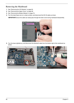 Page 9080Chapter 3
Removing the Mainboard
1.See “Removing the LCD Module” on page 66.
2.See “Removing the Upper Cover” on page 68.
3.See “Removing the Modem Module” on page 79.
4.Turn the lower base over on a clean surface, and disconnect the DC-IN cable as shown.
IMPORTANT:Ensure the cable can easily pass through the lower cover during mainboard dissasembly.
5.Turn the base rightside up, and disconnect the bluetooth cable from the bottom right of the mainboard as 
shown. 