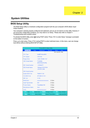 Page 43Chapter 235
BIOS Setup Utility
The BIOS Setup Utility is a hardware configuration program built into your computer’s BIOS (Basic Input/
Output System).
Your computer is already properly configured and optimized, and you do not need to run this utility. However, if 
you encounter configuration problems, you may need to run Setup.  Please also refer to Chapter 4 
Troubleshooting when problem arises.
To activate the BIOS Utility, press 
m during POST (when “Press  to enter Setup” message is prompted 
on the...