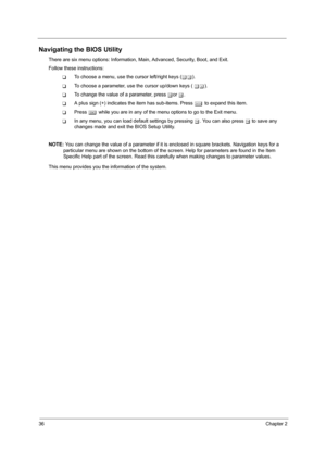 Page 4436Chapter 2
Navigating the BIOS Utility
There are six menu options: Information, Main, Advanced, Security, Boot, and Exit.
Follow these instructions:
TTo choose a menu, use the cursor left/right keys (zx).
TTo choose a parameter, use the cursor up/down keys ( wy).
TTo change the value of a parameter, press por q.
TA plus sign (+) indicates the item has sub-items. Press e to expand this item.
TPress ^ while you are in any of the menu options to go to the Exit menu.
TIn any menu, you can load default...