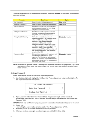 Page 5042Chapter 2
The table below describes the parameters in this screen. Settings in boldface are the default and suggested 
parameter settings.
NOTE: When you are prompted to enter a password, you have three tries before the system halts. Don’t forget 
your password. If you forget your password, you may have to return your notebook computer to your 
dealer to reset it.
Setting a Password
Follow these steps as you set the user or the supervisor password:
1.Use the w andy keys to highlight the Set Supervisor...