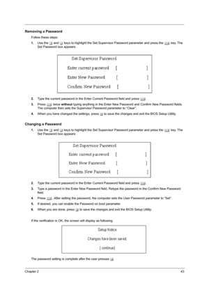 Page 51Chapter 243
Removing a Password
Follow these steps:
1.Use the w and y keys to highlight the Set Supervisor Password parameter and press the e key. The 
Set Password box appears:
2.Type the current password in the Enter Current Password field and press e.
3.Press e twice without typing anything in the Enter New Password and Confirm New Password fields. 
The computer then sets the Supervisor Password parameter to “Clear”.
4.When you have changed the settings, press u to save the changes and exit the BIOS...