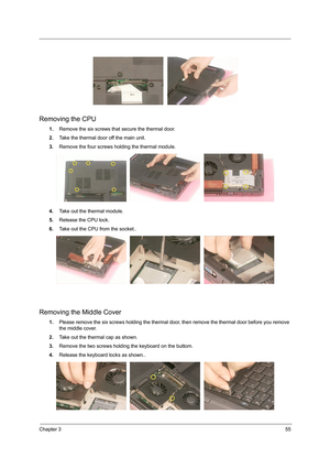 Page 63Chapter 355
Removing the CPU
1.Remove the six screws that secure the thermal door.
2.Take the thermal door off the main unit.
3.Remove the four screws holding the thermal module.
4.Take out the thermal module.
5.Release the CPU lock.
6.Take out the CPU from the socket..
Removing the Middle Cover
1.Please remove the six screws holding the thermal door, then remove the thermal door before you remove 
the middle cover.
2.Take out the thermal cap as shown.
3.Remove the two screws holding the keyboard on the...