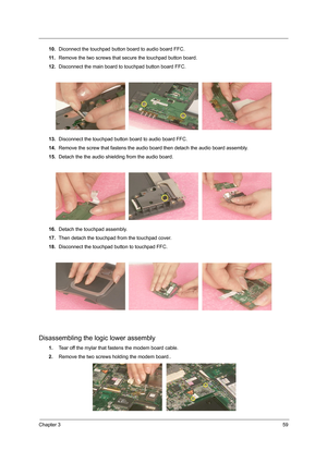 Page 67Chapter 359
10.Diconnect the touchpad button board to audio board FFC.
11 .Remove the two screws that secure the touchpad button board.
12.Disconnect the main board to touchpad button board FFC.
13.Disconnect the touchpad button board to audio board FFC.
14.Remove the screw that fastens the audio board then detach the audio board assembly.
15.Detach the the audio shielding from the audio board.
16.Detach the touchpad assembly.
17.Then detach the touchpad from the touchpad cover.
18.Disconnect the...