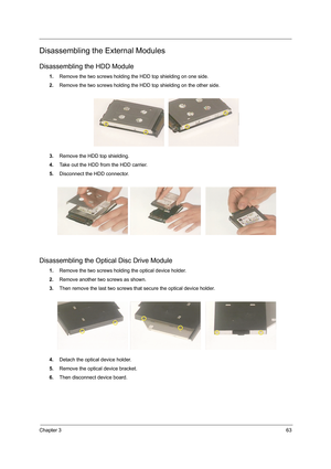 Page 71Chapter 363
Disassembling the External Modules
Disassembling the HDD Module
1.Remove the two screws holding the HDD top shielding on one side.
2.Remove the two screws holding the HDD top shielding on the other side.
3.Remove the HDD top shielding.
4.Take out the HDD from the HDD carrier.
5.Disconnect the HDD connector.
Disassembling the Optical Disc Drive Module
1.Remove the two screws holding the optical device holder.
2.Remove another two screws as shown.
3.Then remove the last two screws that secure...