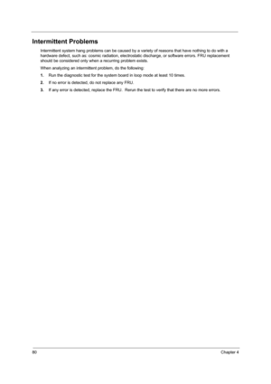 Page 8880Chapter 4
Intermittent Problems
Intermittent system hang problems can be caused by a variety of reasons that have nothing to do with a 
hardware defect, such as: cosmic radiation, electrostatic discharge, or software errors. FRU replacement 
should be considered only when a recurring problem exists.
When analyzing an intermittent problem, do the following:
1.Run the diagnostic test for the system board in loop mode at least 10 times.
2.If no error is detected, do not replace any FRU.
3.If any error is...