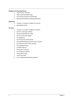 Page 102Chapter 1
Keyboard and Pointing Device
TInternet 4-way scroll button
TSleek, smooth and stylish design
TAcer FinTouch full-sized curved keyboard
TErgonomically-centered touchpad pointing device
Expansion
TTwo type II or one type III CardBus PC Card slot
TUpgradeable memory
I/O Ports
TTwo type II or one type III CardBus PC Card slot
TOne RJ-11 phone jack (V.90/92)
TOne RJ-45 jack (Ethernet 10/100)
TOne DC-in jack for AC adapter
TOne parallel port
TOne VGA port for external monitor
TOne...