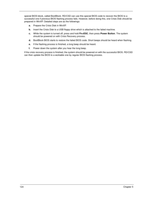 Page 134124Chapter 5
special BIOS block, called BootBlock. RD/CSD can use this special BIOS code to recover the BIOS to a 
successful one if previous BIOS flashing process fails. However, before doing this, one Crisis Disk should be 
prepared in WinXP. Detailed steps are as the followings:
a.Prepare the Crisis Disk in WinXP.
b.Insert the Crisis Disk to a USB floppy drive which is attached to the failed machine.
c.While the system is turned off, press and hold Fn+ESC, then press Power Button. The system 
should...