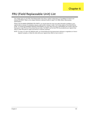 Page 135Chapter 6125
This chapter gives you the FRU (Field Replaceable Unit) listing in global configurations of TravelMate 5710/5310 and 
Extensa 5610/5210. Refer to this chapter whenever ordering for parts to repair or for RMA (Return Merchandise 
Authorization).
Please note that WHEN ORDERING FRU PARTS, you should check the most up-to-date information available on your 
regional web or channel. For whatever reasons a part number change is made, it will not be noted on the printed Service 
Guide.  For ACER...