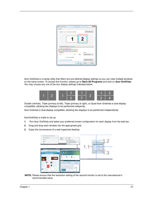 Page 37Chapter 127
Acer GridVista is a handy utility that offers four pre-defined display settings so you can view multiple windows 
on the same screen. To access this function, please go to Start>All Programs and click on Acer GridVista. 
You may choose any one of the four display settings indicated below:
Double (verticle), Triple (primary at left), Triple (primary at right), or Quad Acer Gridvista is dual-display 
compatible, allowing two displays to be partitioned indepently.
Acer Gridvista is dual-display...