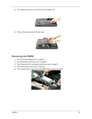 Page 73Chapter 363
5.Use a plastic screw driver to carefully pry open the lower cover. 
6.Remove the lower cover from the lower case. 
Removing the DIMM 
1.See “Removing the Battery Pack” on page 60.
2.See “Removing the SD dummy card” on page 60.
3.See “Removing the PC and ExpressCard dummy cards” on page 61.
4.See “Removing the Lower Cover” on page 62..
5.Push out the latches on both sides of the DIMM socket to release the DIMM. 
SG_Dallen.book  Page 63  Thursday, April 19, 2007  11:08 AM 