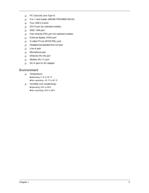 Page 13Chapter 13
PC Card slot (one Type II)
5-in-1 card reader (MS/MS PRO/MMC/SD/xD)
Four USB 2.0 ports
DVI-D port (for selected models)
IEEE 1394 port
Fast Infrared (FIR) port (for selected models)
External display (VGA) port
S-video/TV-out (NTSC/PAL) port
Headphones/speaker/line-out jack
Line-in jack
Microphone jack
Ethernet (RJ-45) port
Modem (RJ-11) port
DC-in jack for AC adaptor
Environment
Temperature:
Operating: 5 °C to 35 °C
Non-operating: -20 °C to 65 °C
Humidity (non-condensing):...