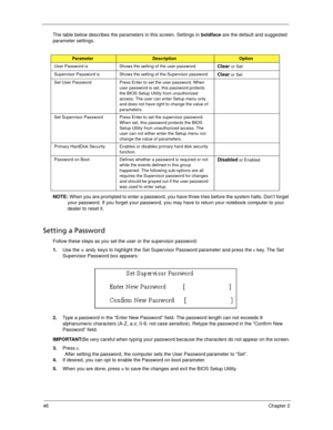Page 5646Chapter 2
The table below describes the parameters in this screen. Settings in boldface are the default and suggested 
parameter settings.
NOTE: When you are prompted to enter a password, you have three tries before the system halts. Don’t forget 
your password. If you forget your password, you may have to return your notebook computer to your 
dealer to reset it.
Setting a Password
Follow these steps as you set the user or the supervisor password:
1.Use the w andy keys to highlight the Set Supervisor...