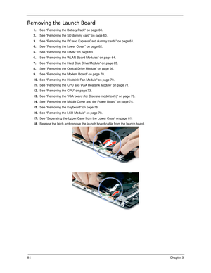 Page 9484Chapter 3
Removing the Launch Board
1.See “Removing the Battery Pack” on page 60.
2.See “Removing the SD dummy card” on page 60.
3.See “Removing the PC and ExpressCard dummy cards” on page 61.
4.See “Removing the Lower Cover” on page 62.
5.See “Removing the DIMM” on page 63.
6.See “Removing the WLAN Board Modules” on page 64.
7.See “Removing the Hard Disk Drive Module” on page 65.
8.See “Removing the Optical Drive Module” on page 66.
9.See “Removing the Modem Board” on page 70.
10.See “Removing the...