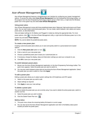 Page 3020Chapter 1
Acer ePower Management
Acer ePower Management features a straightforward user interface for configuring your power management 
options. To access this utility, select Acer ePower Management from the Empowering Technology toolbar, run 
the program from the Acer Empowering Technology program group in Start menu, or right-click the Windows 
power icon in the system tray and select Acer ePower Management.
Using power plans
Acer ePower Management comes with three predefined power plans: Balanced,...