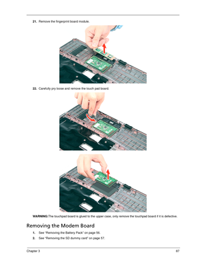 Page 97Chapter 387
21.Remove the fingerprint board module. 
22.Carefully pry loose and remove the touch pad board. 
WARNING:The touchpad board is glued to the upper case, only remove the touchpad board if it is defective.
Removing the Modem Board 
1.See “Removing the Battery Pack” on page 56.
2.See “Removing the SD dummy card” on page 57. 