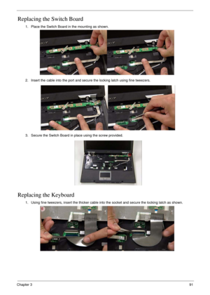 Page 101Chapter 391
Replacing the Switch Board
Replacing the Keyboard
1. Place the Switch Board in the mounting as shown.
2. Insert the cable into the port and secure the locking latch using fine tweezers.
3. Secure the Switch Board in place using the screw provided.
1. Using fine tweezers, insert the thicker cable into the socket and secure the locking latch as shown. 