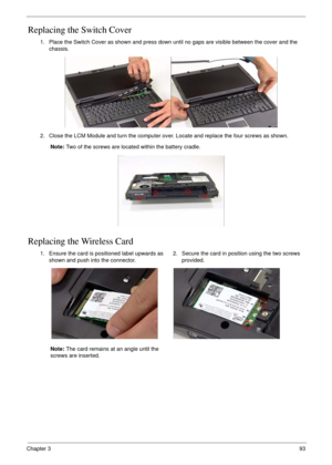 Page 103Chapter 393
Replacing the Switch Cover
Replacing the Wireless Card
1. Place the Switch Cover as shown and press down until no gaps are visible between the cover and the 
chassis.
2. Close the LCM Module and turn the computer over. Locate and replace the four screws as shown.
Note: Two of the screws are located within the battery cradle.
1. Ensure the card is positioned label upwards as 
shown and push into the connector.
Note: The card remains at an angle until the 
screws are inserted.2. Secure the card...