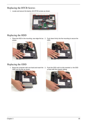 Page 105Chapter 395
Replacing the BTCB Screws
Replacing the HDD
Replacing the ODD
1. Locate and secure the twenty (20) BTCB screws as shown.
1. Place the HDD in the mounting, rear edge first as 
shown.2. Push down firmly into the mounting to secure the 
HDD.
1. Brace the computer with one hand and insert the 
ODD into the bay as shown.2. Push the ODD until it is fully inserted i.e. the ODD 
is flush with the chassis casing. 