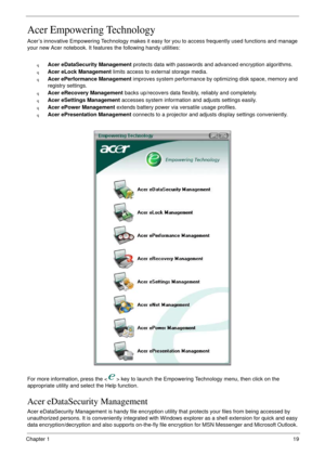 Page 29Chapter 119
Acer Empowering Technology
Acer’s innovative Empowering Technology makes it easy for you to access frequently used functions and manage 
your new Acer notebook. It features the following handy utilities: 
qAcer eDataSecurity Management protects data with passwords and advanced encryption algorithms.
qAcer eLock Management limits access to external storage media.
qAcer ePerformance Management improves system performance by optimizing disk space, memory and 
registry settings.
qAcer eRecovery...