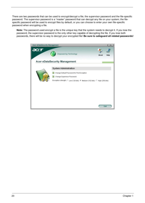 Page 3020Chapter 1
There are two passwords that can be used to encrypt/decrypt a file; the supervisor password and the file-specific 
password. The supervisor password is a “master” password that can decrypt any file on your system; the file-
specific password will be used to encrypt files by default, or you can choose to enter your own file-specific 
password when encrypting a file.
Note: The password used encrypt a file is the unique key that the system needs to decrypt it. If you lose the 
password, the...