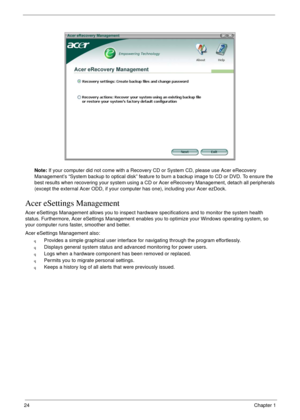 Page 3424Chapter 1
Note: If your computer did not come with a Recovery CD or System CD, please use Acer eRecovery 
Management’s “System backup to optical disk” feature to burn a backup image to CD or DVD. To ensure the 
best results when recovering your system using a CD or Acer eRecovery Management, detach all peripherals 
(except the external Acer ODD, if your computer has one), including your Acer ezDock.
Acer eSettings Management
Acer eSettings Management allows you to inspect hardware specifications and to...