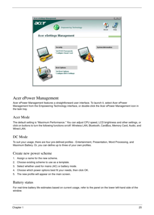 Page 35Chapter 125
Acer ePower Management
Acer ePower Management features a straightforward user interface. To launch it, select Acer ePower 
Management from the Empowering Technology interface, or double-click the Acer ePower Management icon in 
the task tray.
Acer Mode
The default setting is “Maximum Performance.” You can adjust CPU speed, LCD brightness and other settings, or 
click on buttons to turn the following functions on/off: Wireless LAN, Bluetooth, CardBus, Memory Card, Audio, and 
Wired LAN.
DC...