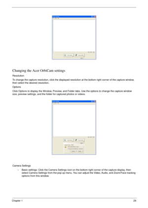 Page 39Chapter 129
Changing the Acer OrbiCam settings
Resolution
To change the capture resolution, click the displayed resolution at the bottom right corner of the capture window, 
then select the desired resolution.
Options
Click Options to display the Window, Preview, and Folder tabs. Use the options to change the capture window 
size, preview settings, and the folder for captured photos or videos.
Camera Settings
•Basic settings: Click the Camera Settings icon on the bottom right corner of the capture...