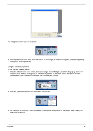 Page 41Chapter 131
The VisageON window appears as below:
2. Select and apply a video effect in the left section of the VisageON window. Change the face tracking settings 
and options in the right section.
Using the face tracking feature
To use the face tracking feature:
1. Click the left icon down arrow button, then select Single User or Multiple Users from the pop-up menu. For 
multiple users, the face tracking feature automatically centers all the users’ face in the capture window, 
otherwise the utility...