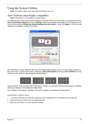 Page 43Chapter 133
Using the System Utilities
Note: The system utilities work under Microsoft Windows XP only.
Acer GridVista (dual-display compatible)
Note: This feature is only available on certain models.
To enable the dual monitor feature of the notebook, first ensure that the second monitor is connected, then select 
Start, Control Panel, Display and click on Settings. Select the secondary monitor (2) icon in the display box and 
then click the check box Extend my windows desktop onto this monitor....