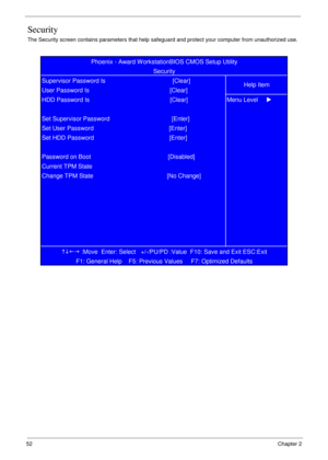 Page 6252            Chapter 2
Security
The Security screen contains parameters that help safeguard and protect your computer from unauthorized use.
KLIJ
 :Move  Enter: Select   +/-/PU/PD :Value  F10: Save and Exit ESC:Exit
F1: General Help    F5: Previous Values     F7: Optimized Defaults   Password on Boot                                              [Disabled]
Current TPM State
Change TPM State                                            [No Change] Set HDD Password...