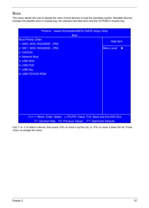 Page 67Chapter 257
Boot
This menu allows the user to decide the order of boot devices to load the operating system. Bootable devices 
includes the diskette drive in module bay, the onboard hard disk drive and the CD-ROM in module bay.
Use µ or ¶ to select a device, then press  to move it up the List, or  to move it down the list. Press 
 to escape the menu
KLIJ
 :Move  Enter: Select   +/-/PU/PD :Value  F10: Save and Exit ESC:Exit
F1: General Help    F5: Previous Values     F7: Optimized Defaults   8: USB CD/DVD...