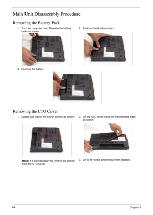 Page 7464Chapter 3
Main Unit Disassembly Procedure
Removing the Battery Pack
Removing the CTO Cover
1. Turn the computer over. Release the battery 
locks as shown.2. Push and hold release latch.
3. Remove the battery.
1. Locate and loosen the seven screws as shown.
Note: It is not necessary to remove the screws 
from the CTO Cover.2. Lift the CTO cover using the indented top edge 
as shown.
3. Lift to 45° angle and remove from chassis. 