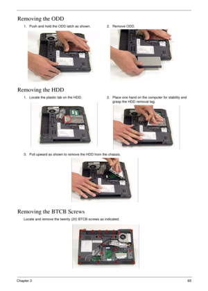 Page 75Chapter 365
Removing the ODD
Removing the HDD
Removing the BTCB Screws
1. Push and hold the ODD latch as shown. 2. Remove ODD.
1. Locate the plastic tab on the HDD. 2. Place one hand on the computer for stability and 
grasp the HDD removal tag.
3. Pull upward as shown to remove the HDD from the chassis.
Locate and remove the twenty (20) BTCB screws as indicated. 