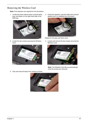 Page 77Chapter 367
Removing the Wireless Card
Note: Fine tweezers are required for this procedure.
1. Locate the three antenna wires (colored white, 
gray, and black) on the right-hand side of the 
HDD bay.2. Using fine tweezers, grip the white wire and pull 
upward until it is released from the board.
Repeat for the gray and black wires.
3. Locate the two screws securing the Wireless 
Card.4. Locate and remove the two screws securing the 
Wireless Card.
Note: The Wireless Card lifts up automatically 
once the...