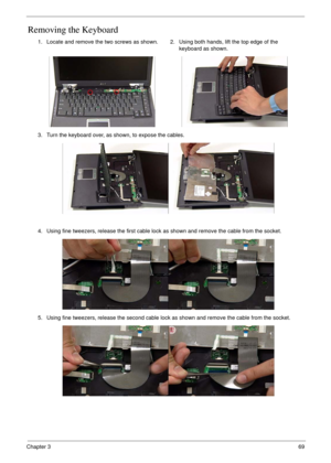 Page 79Chapter 369
Removing the Keyboard
1. Locate and remove the two screws as shown. 2. Using both hands, lift the top edge of the 
keyboard as shown.
3. Turn the keyboard over, as shown, to expose the cables.
4. Using fine tweezers, release the first cable lock as shown and remove the cable from the socket.
5. Using fine tweezers, release the second cable lock as shown and remove the cable from the socket. 