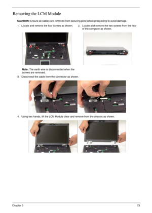 Page 83Chapter 373
Removing the LCM Module
CAUTION: Ensure all cables are removed from securing pins before proceeding to avoid damage.
1. Locate and remove the four screws as shown.
Note: The earth wire is disconnected when the 
screws are removed.2. Locate and remove the two screws from the rear 
of the computer as shown.
3. Disconnect the cable from the connector as shown.
4. Using two hands, lift the LCM Module clear and remove from the chassis as shown. 