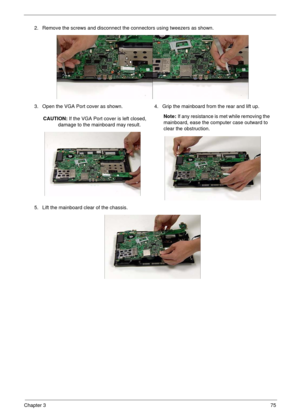 Page 85Chapter 375
2. Remove the screws and disconnect the connectors using tweezers as shown.
3. Open the VGA Port cover as shown.
CAUTION: If the VGA Port cover is left closed, 
damage to the mainboard may result.4. Grip the mainboard from the rear and lift up.
Note: If any resistance is met while removing the 
mainboard, ease the computer case outward to 
clear the obstruction.
5. Lift the mainboard clear of the chassis. 