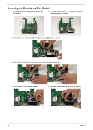 Page 8676Chapter 3
Removing the Heatsink and Fan Module
1. Locate and remove the two screws from the 
mainboard.2. Turn the mainboard over. Locate the connector 
and two screws as shown.
3. Remove the two screws and the Heatsink securing bracket as shown.
4. Hold the Fan unit with one hand and remove the Heatsink as shown.
5. Disconnect the Fan cable as shown. 6. Remove the Fan Module by lifting straight up. 