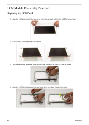 Page 9282Chapter 3
LCM Module Reassembly Procedure
Replacing the LCD Panel
1. Align the LCD brackets with the four screw holes (two on each side) on the LCD Panel as shown.
2. Secure the LCD brackets to the LCD panel.
3. Turn the panel over. Insert the cable into the cable connector on the LCD Panel as shown.
4. Align the LCD Panel cable as shown and press down to engage the adhesive pads. 