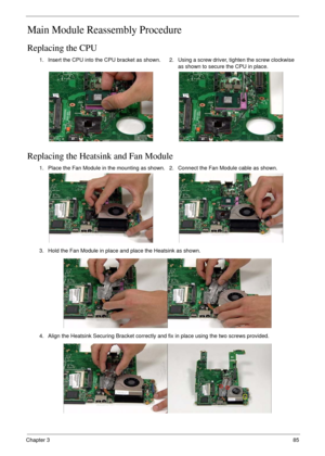 Page 95Chapter 385
Main Module Reassembly Procedure
Replacing the CPU
Replacing the Heatsink and Fan Module
1. Insert the CPU into the CPU bracket as shown.2. Using a screw driver, tighten the screw clockwise 
as shown to secure the CPU in place.
1. Place the Fan Module in the mounting as shown. 2. Connect the Fan Module cable as shown.
3. Hold the Fan Module in place and place the Heatsink as shown.
4. Align the Heatsink Securing Bracket correctly and fix in place using the two screws provided. 