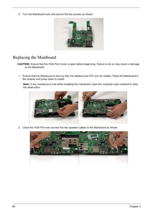 Page 9686Chapter 3
Replacing the Mainboard
CAUTION: Ensure that the VGA Port Cover is open before beginning. Failure to do so may result in damage 
to the Mainboard. 5. Turn the Mainboard over and secure the two screws as shown.
1. Ensure that the Mainboard is face up (the Fan Module and CPU are not visible). Place the Mainboard in 
the chassis and press down to install.
Note: If any resistance is met while installing the mainboard, ease the computer case outward to clear 
the obstruction.
2. Close the VGA Port...