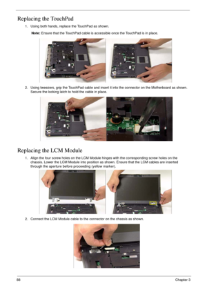 Page 9888Chapter 3
Replacing the TouchPad
Replacing the LCM Module
1. Using both hands, replace the TouchPad as shown.
Note: Ensure that the TouchPad cable is accessible once the TouchPad is in place.
2. Using tweezers, grip the TouchPad cable and insert it into the connector on the Motherboard as shown. 
Secure the locking latch to hold the cable in place.
1. Align the four screw holes on the LCM Module hinges with the corresponding screw holes on the 
chassis. Lower the LCM Module into position as shown....