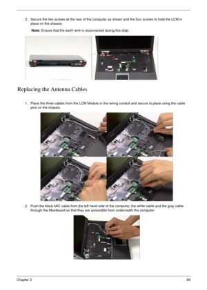 Page 99Chapter 389
Replacing the Antenna Cables
3. Secure the two screws at the rear of the computer as shown and the four screws to hold the LCM in 
place on the chassis.
Note: Ensure that the earth wire is reconnected during this step.
1. Place the three cables from the LCM Module in the wiring conduit and secure in place using the cable 
pins on the chassis.
2. Push the black MIC cable from the left hand side of the computer, the white cable and the gray cable 
through the Mainboard so that they are...